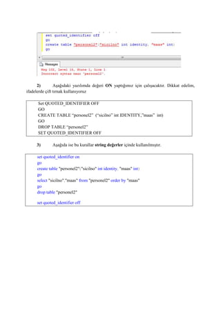 2) Aşağıdaki yazılımda değeri ON yaptığımız için çalışacaktır. Dikkat edelim,
ifadelerde çift tırnak kullanıyoruz
Set QUOTED_IDENTIFIER OFF
GO
CREATE TABLE “personel2” (“sicilno” int IDENTITY,”maas” int)
GO
DROP TABLE “personel2”
SET QUOTED_IDENTIFIER OFF
3) Aşağıda ise bu kurallar string değerler içinde kullanılmıştır.
set quoted_identifier on
go
create table "personel2"("sicilno" int identity, "maas" int)
go
select "sicilno","maas" from "personel2" order by "maas"
go
drop table "personel2"
set quoted_identifier off
 