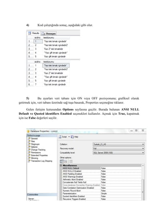 4) Kod çalıştığında sonuç, aşağıdaki gibi olur.
5) Bu ayarları veri tabanı için ON veya OFF pozisyonuna; grafiksel olarak
getirmek için, veri tabanı üzerinde sağ tuşa basarak, Properties seçeneğine tıklanır.
Gelen iletişim kutusundan Options sayfasına geçilir. Burada bulunan ANSI NULL
Default ve Quoted identifiers Enabled seçenekleri kullanılır. Açmak için True, kapatmak
için ise False değerleri seçilir.
 