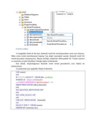 UYGULAMA:
1) Aşağıdaki örnek ile ilk önce, fantastik isimli bir stored procedure varsa onu siliyoruz.
Daha sonra tırnak tanımlamasını kapatıp, boş değer seçeneğini açarak; fantastik isimli bir
stored procedure oluşturuyoruz. Bunun özelliği; müşteriler tablosundaki ilk 5 kaydı seçmesi
ve musterino ya göre büyükten- küçüğe doğru sıralamasıdır.
Son olarak, oluşturduğumuz fantastik isimli stored procedure'ü, exec ifadesi ile
çalıştırıyoruz.
2) çalıştırmak için aşağıdaki ifadeyi kullanalım
USE cuneyt;
GO
IF EXISTS (SELECT * FROM dbo .sysobjects
WHERE id = object_id('fantastik')
and OBJECTPROPERTY(id,'IsFrocedure') = 1)
DROP PROCEDURE [dbo].[fantastik]
GO
SET QUOTED_IDENTIFIER OFF
GO
SET ANSI_NULLS ON
GO
CREATE PROCEDURE [fantastik]
AS
SELECT TOP 5 * FROM musteri
ORDER BY musterino desc
 