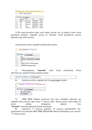 3) Bir stored procedure içinde yazılı kodları görmek için; sp_helptext sistem stored
procedure'ü kullanılır. Aşağıdaki yazılım ile "fantastik" stored procedure'ün yazılımı
hakkında, bilgi sahibi oluyoruz.
4) Çalıştırılınca çıktısı, aşağıdaki şekildeki gibi olacaktır.
5) Oluşturduğumuz "fantastik" isimli stored procedure'ün ID'sini
öğrenmek için, aşağıda*ki kodu yazmamız gerekir.
6) Ççalıştırınca çıktısı, aşağıdaki gibi bir sayısal değer olacaktır
7) ANSI NULL bağlantı ayarlarının açık olup- olmadığını öğrenmek için
aşağıdaki kodu yazıyoruz. Eğer sonuç "1" çıkarsa, açıktır. Buraya yazılan sayısal değer, bir
önceki adımda bulduğumuz değerdir. Yani,
"fantastik" stored procedure'ünün kimlik numarasıdır.
8) Çalıştırınca "1" çıkıyorsa açık(ON), "0" çıkıyorsa kapalıdır(OFF). Biz
uygulamamızın ilk adımında; SET ANSI_NULLS ON ifadesini kullandığımız için, sonucun
"1" çıkması gerekir.
SELECT OBJECT_ID(fantastik’)
 