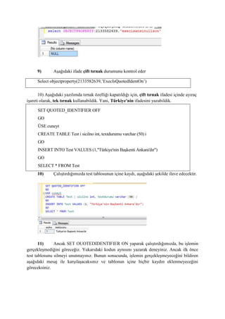 9) Aşağıdaki ifade çift tırnak durumunu kontrol eder
Select objectproperty(2133582639,’ExecIsQuotedIdentOn’)
10) Aşağıdaki yazılımda tırnak özelliği kapatıldığı için, çift tırnak ifadesi içinde ayıraç
işareti olarak, tek tırnak kullanabildik. Yani, Türkiye'nin ifadesini yazabildik.
SET QUOTED_IDENTIFIER OFF
GO
ÜSE cuneyt
CREATE TABLE Test i sicilno int, textdurumu varchar (50) i
GO
INSERT INTO Test VALUES (1,"Türkiye'nin Başkenti Ankara'dır")
GO
SELECT * FROM Test
10) Çalıştırdığımızda test tablosunun içine kaydı, aşağıdaki şekilde ilave edecektir.
11) Ancak SET OUOTEDIDENTIFIER ON yaparak çalıştırdığımızda, bu işlemin
gerçekleşmediğini göreceğiz. Yukarıdaki kodun aynısını yazarak deneyiniz. Ancak ilk önce
test tablosunu silmeyi unutmayınız. Bunun sonucunda, işlemin gerçekleşmeyeceğini bildiren
aşağıdaki mesaj ile karşılaşacaksınız ve tablonun içine hiçbir kaydın eklenmeyeceğini
göreceksiniz.
 