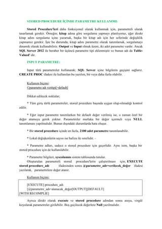 STORED PROCEDURE İÇİNDE PARAMETRE KULLANIMI:
Stored Procedure'leri daha fonksiyonel olarak kullanmak için, parametreli olarak
tasarlamak gerekir. Örneğin; kitap adına göre sorgulama yapmayı planlıyoruz, eğer direkt
kitap adını sorgulama içine yazarsak, başka bir kitap adı için her seferinde değişiklik
yapmamız gerekir. İşte bu durumda; kitap adını parametre olarak tanımlarsak, sorgulamayı
dinamik olarak kullanabiliriz. Output ve Input olmak üzere, iki adet parametre vardır. Ancak
SQL Server 2012 ile beraber bir üçüncü parametre tipi eklenmiştir ve bunun adı da Table-
Valued' dir.
INPUT PARAMETRE:
Input türü parametreler kullanarak; SQL Server içine bilgilerin geçişini sağlarız.
CREATE PROC ifadesi ile kullanılan bu yazılım, bir veya daha fazla olabilir.
Kullanım biçimi:
©parametre adı veritipi[=default]
Dikkat edilecek noktalar;
* Tüm giriş türlü parametreler, stored procedure başında uygun olup-olmadığı kontrol
edilir.
* Eğer input parametre tanımlarken bir default değer verilmiş ise, o zaman özel bir
değer atamaya gerek yoktur. Parametreler mutlaka bir değer içermeli veya NULL
tanımlaması yapılmalıdır. Bunun dışındaki durumlarda hata oluşur.
* Bir stored procedure içinde en fazla, 2100 adet parametre tanımlanabilir.
* Lokal değişkenlerin sayısı ise hafıza ile sınırlıdır. -
* Parametre adları, sadece o stored procedure için geçerlidir. Aynı isim, başka bir
stored procedure için de kullanılabilir.
* Parametre bilgileri, syscolumns sistem tablosunda tutulur.
Oluşturulan parametreli stored procedure'lerin çalıştırılması için; EXECUTE
stored procedure_adı ifadesinden sonra @parametre_adı=verilecek_değer ifadesi
yazılarak, parametrelere değer atanır.
Kullanım biçimi;
[EXECUTE] procedure_adı
[@parametre_adı=atanacak_değer[OUTPUT][DEFAULT]
[WITH RECOMPLIE]
Ayrıca direkt olarak execute ve stored procedure adından sonra araya, virgül
koyularak parametreler girilebilir. Boş geçilecek değerlere Null yazılmalıdır.
 