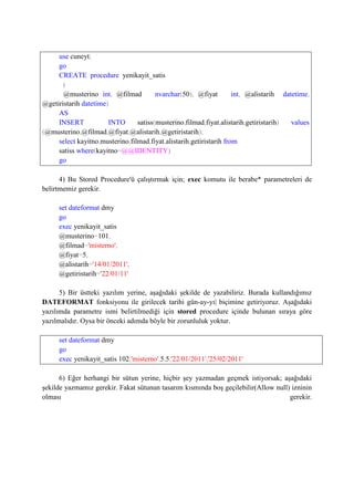 use cuneyt;
go
CREATE procedure yenikayit_satis
(
@musterino int, @filmad nvarchar(50), @fiyat int, @alistarih datetime,
@getiristarih datetime)
AS
INSERT INTO satiss(musterino,filmad,fiyat,alistarih,getiristarih) values
(@musterino,@filmad,@fiyat,@alistarih,@getiristarih);
select kayitno,musterino,filmad,fiyat,alistarih,getiristarih from
satiss where(kayitno=@@IDENTITY)
go
4) Bu Stored Procedure'ü çalıştırmak için; exec komutu ile berabe* parametreleri de
belirtmemiz gerekir.
set dateformat dmy
go
exec yenikayit_satis
@musterino=101,
@filmad='misterno',
@fiyat=5,
@alistarih='14/01/2011',
@getiristarih='22/01/11'
5) Bir üstteki yazılım yerine, aşağıdaki şekilde de yazabiliriz. Burada kullandığımız
DATEFORMAT fonksiyonu ile girilecek tarihi gün-ay-yı| biçimine getiriyoruz. Aşağıdaki
yazılımda parametre ismi belirtilmediği için stored procedure içinde bulunan sıraya göre
yazılmalıdır. Oysa bir önceki adımda böyle bir zorunluluk yoktur.
set dateformat dmy
go
exec yenikayit_satis 102,'misterno',5.5,'22/01/2011','25/02/2011'
6) Eğer herhangi bir sütun yerine, hiçbir şey yazmadan geçmek istiyorsak; aşağıdaki
şekilde yazmamız gerekir. Fakat sütunun tasarım kısmında boş geçilebilir(Allow null) izninin
olması gerekir.
 
