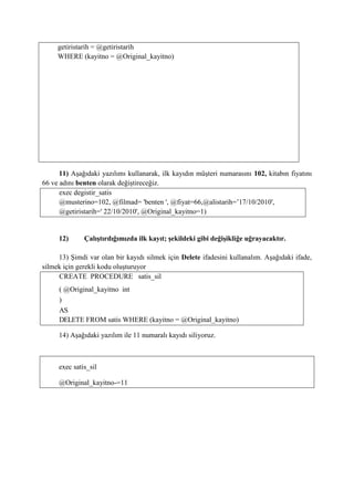 getiristarih = @getiristarih
WHERE (kayitno = @Original_kayitno)
11) Aşağıdaki yazılımı kullanarak, ilk kayıdın müşteri numarasını 102, kitabın fiyatını
66 ve adını benten olarak değiştireceğiz.
exec degistir_satis
@musterino=102, @filmad= 'benten ', @fiyat=66,@alistarih=’17/10/2010',
@getiristarih=' 22/10/2010', @Original_kayitno=1)
12) Çalıştırdığımızda ilk kayıt; şekildeki gibi değişikliğe uğrayacaktır.
13) Şimdi var olan bir kayıdı silmek için Delete ifadesini kullanalım. Aşağıdaki ifade,
silmek için gerekli kodu oluşturuyor
CREATE PROCEDURE satis_sil
( @Original_kayitno int
)
AS
DELETE FROM satis WHERE (kayitno = @Original_kayitno)
14) Aşağıdaki yazılım ile 11 numaralı kayıdı siliyoruz.
exec satis_sil
@Original_kayitno-=11
 
