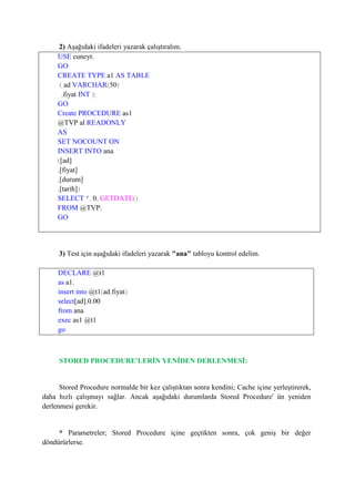 2) Aşağıdaki ifadeleri yazarak çalıştıralım.
USE cuneyt;
GO
CREATE TYPE a1 AS TABLE
( ad VARCHAR(50)
,fiyat INT );
GO
Create PROCEDURE as1
@TVP al READONLY
AS
SET NOCOUNT ON
INSERT INTO ana
([ad]
,[fiyat]
,[durum]
,[tarih])
SELECT *, 0, GETDATE()
FROM @TVP;
GO
3) Test için aşağıdaki ifadeleri yazarak "ana" tabloyu kontrol edelim.
DECLARE @t1
as a1;
insert into @t1(ad,fiyat)
select[ad],0.00
from ana
exec as1 @t1
go
STORED PROCEDURE'LERİN YENİDEN DERLENMESİ:
Stored Procedure normalde bir kez çalıştıktan sonra kendini; Cache içine yerleştirerek,
daha hızlı çalışmayı sağlar. Ancak aşağıdaki durumlarda Stored Procedure' ün yeniden
derlenmesi gerekir.
* Parametreler; Stored Procedure içine geçtikten sonra, çok geniş bir değer
döndürürlerse.
 