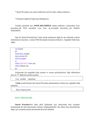 * Stored Procedure için yararlı olabilecek yeni bir index, tabloya eklenirse.
* Parametre değerleri başka tipe dönüşüyorsa.
Yeniden derlemek için, WITH RECOMPILE ifadesi kullanılır. Çalıştırırken Exec
procedure_adı With recompile veya Exec sp_recomplie procedure__adı ifadeleri
kullanılabilir.
Eğer bir Stored Procedure'ün, Cache içinde tutulmasını değil de, her seferinde yeniden
derlenmesini istiyorsak, o zaman With Recompile komutunu kullanırız. Aşağıdaki ifade bunu
sağlar.
use cuneyt
go
create proc yeniden
@a nvarchar(10)
with recompile
as
select COUNT(*) from sati
where filmad=@a
go
Çalıştırmak için aşağıdaki kodu yazalım ve sonucu gözlemleyelim. Eğer tablolarımız
aynı ise "2" değerinin çıkması gerekir.
Exec yeniden ' superman'
Cache içinde bulunan tüm Stored Procedure planlamalarını silmek için, aşağıdaki ifade
kullanılır.
Dbcc freeproccache
HATA MESAJLARI:
Stored Procedure'leri daha etkili kullanmak için; bünyesinde hata mesajları
tanımlanarak bir hata durumunda, kullanıcı bilgilendirilebilir. Bu sadece hata durumlarında
değil, aynı zamanda olumlu durumlarda da tercih edilebilir.
 