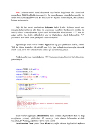 Not: Kullanıcı tanımlı mesaj oluşturmak veya bunları değiştirmek için kullanılacak
numaraların, 50000'den büyük olması gerekir. Bu yapılarda yaygın olarak kullanılan diğer bir
sistem fonksiyonu @@error' dur. Bu fonksiyon "0" değerini alırsa hata yok, aksi durumda
hata var anlamındadır.
Diğer bir hata mesajı yapılandırma Raiserror ifadesi ile olur. Kullanıcı tanımlı hata
mesajları kullanılabileceği gibi, direkt bir açıklama da yazılabilir. Bundan sonra mutlaka bir
severity düzeyi ve mesaj durumu sayısal olarak belirtilmelidir. Mesaj durumu 1-127 arası bir
değer alabilir. Bu, destek mühendisleri için bir bilgilendirme olarak kullanılabilir. "-1"
yazılırsa da bu 1 olarak işlem görür yani, varsayılan ayardır.
Eğer mesajın Event viewer içindeki Application log içine yazılmasını istersek, sonuna
With log ifadesi koyabiliriz. Gerçi 0-17 arası değer hata kodunda tanımlanmış ise otomatik
olarak yazar, ancak özel hatalar olan 17 sonrası için kullanmamız gerekir.
Aşağıda, daha önce oluşturduğumuz 50010 numaralı mesajın, Raiserror ile kullanılması
gösterilmiştir.
raiserror(50010,10,1)with log
raiserror(50010,16,1)
raiserror(50010,25,1)with log
raiserror('zor dostum zor',15,1) with log
raiserror(50010,15,1)
Event viewer seçeneğini Administrative Tools içinden açtığımızda bu hata ve bilgi
mesajlarının yazıldığı görülecektir. 13 numaraya kadar olanlar Information şeklinde
yazılırken, 14 Warning, diğerleri ise Error olarak yazılır.
Administrative Tools içinden Event Viewer seçeneğine tıklanıp, Application Log kısmı
 