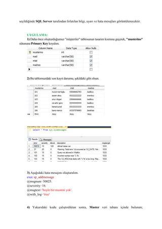 seçildiğinde SQL Server tarafından fırlatılan bilgi, uyarı ve hata mesajları görüntülenecektir.
UYGULAMA:
1) Daha önce oluşturduğumuz "müşteriler" tablosunun tasarım kısmına geçerek, "musterino"
sütununa Primary Key koyalım.
2) Bu tablomuzdaki son kayıt durumu, şekildeki gibi olsun.
3) Aşağıdaki hata mesajını oluşturalım.
exec sp_addmessage
@msgnum=50025,
@severity=16,
@msgtext='boyle bir musteri yok',
@with_log='true'
4) Yukarıdaki kodu çalıştırdıktan sonra, Master veri tabanı içinde bulunan;
 