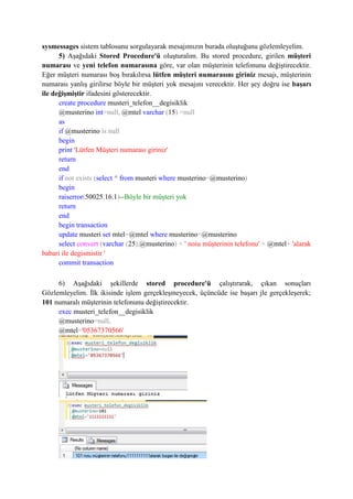 sysmessages sistem tablosunu sorgulayarak mesajımızın burada oluştuğunu gözlemleyelim.
5) Aşağıdaki Stored Procedure'ü oluşturalım. Bu stored procedure, girilen müşteri
numarası ve yeni telefon numarasına göre, var olan müşterinin telefonunu değiştirecektir.
Eğer müşteri numarası boş bırakılırsa lütfen müşteri numarasını giriniz mesajı, müşterinin
numarası yanlış girilirse böyle bir müşteri yok mesajını verecektir. Her şey doğru ise başarı
ile değişmiştir ifadesini gösterecektir.
create procedure musteri_telefon__degisiklik
@musterino int=null, @mtel varchar (15) =null
as
if @musterino is null
begin
print 'Lütfen Müşteri numarası giriniz'
return
end
if not exists (select * from musteri where musterino=@musterino)
begin
raiserror(50025,16,1)--Böyle bir müşteri yok
return
end
begin transaction
update musteri set mtel=@mtel where musterino=@musterino
select convert (varchar (25),@musterino) + ' noiu müşterinin telefonu' + @mtel+ 'alarak
babari ile degismistir '
commit transaction
6) Aşağıdaki şekillerde stored procedure'ü çalıştırarak, çıkan sonuçları
Gözlemleyelim. İlk ikisinde işlem gerçekleşmeyecek, üçüncüde ise başarı jle gerçekleşerek;
101 numaralı müşterinin telefonunu değiştirecektir.
exec musteri_telefon__degisiklik
@musterino=null,
@mtel='05367370566'
 