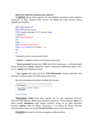 Bunun için çalıştırma yazılımını nasıl yaparsın?
3) ÇÖZÜM: Burada dönen değerleri bir lokal değişkene aktararak bu lokal değişkeni
sorgulamak, en doğru çalıştırma şekli olacaktır. Bu bilgiler göz önüne alınarak, yazılım
aşağıdaki gibi olmalıdır.
DECLARE @gelen int
DECLARE @sonuc money
EXEC @gelen=satisrapor '2012', @sonuc output
if @gelen=0
print 'kitap bulunamadı'
else
begin
print 'bu kitabın yılsonu satisi : '
print convert(varchar(15),@sonuc) + 'yil'
end
go
Yukarıdaki yazılımı yorumlayacak olursak;
* @gelen ve @sonuc isimli iki lokal değişken tanımlıyoruz.
* Stored procedure'ü çalıştırırken 2012 isimli filmi sorguluyoruz ve fırlatacak değeri
sonuna koyduğumuz @sonuc değişkenine atarken, fonksiyonun döndüreceği değeri yani 0
veya 11 @gelen isimli değişkene atıyoruz.
* Eğer @gelen sıfıra eşitse yani 0 ise "Film Bulunamadı" mesajını çıkartırken, aksi
durumda ön açıklama bilgisi ile birlikte ekrana yansıtıyoruz.
4) Kodu çalıştırdığımızda görüntü, şekildeki gibi olacaktır.
UYGULAMA:
1)SENARYO: Online kitap satışı yapmak için bir yapı tasarlamak istiyorsun.
Müşteriler kitap siparişini, Web sitesini kullanarak yapacaklar. Verilen siparişler yüksel veri
tabanı içindeki kitapsiparis isimli tabloya yazılacak. Ancak sen bu gelen bilgilerden
bazılarını raporlar isimli bir tabloya aktaracaksın ve bu tabloyu da internet ortamında
yayımlayacaksın. Bunun için gerekli Stored Procedure yapısını nasıl oluşturursun.
2)ÇÖZÜM: İlk olarak bu iki tabloyu aşağıdaki şekilde tasarlarım.
 