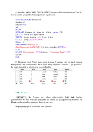 4) Aşağıdaki şekilde WITH CHECK OPTION parametresi ile oluşturduğumuz View'da,
3 no'lu kayıtlar için yapılandırma yapılmasını engelliyoruz.
create PROCEDURE StokGuncel
@stokno int,
@fiyat money
AS
BEGIN
DECLARE @hatano int, @say int, @Msg varchar (50)
UPDATE stoklar SET fiyat=@fiyat
WHERE stokno=@stokno AND fiyat<>@fiyat
SELECT @say=@@ROWCOUNT
If @say = 0
RAISERROR ('Hata kodu %d ,
Güncellenemeyen Stok No %d.', 10, 1, @say, @stokno) WITH log
ELSE
SELECT 'Stok numarası' + STR (@stokno) + ' olanın yeni fiyatı ' + STR
(@fiyat) + '.'
END
5) Elemanlar isimli View'ı açıp, pertip kısmına 3 yazarak yeni bir kayıt girmeye
kalktığımızda, izin vermeyecektir. Ancak diğer pertip bilgilerini kullanarak, kayıt girebiliriz.
Bu kural; değişiklik ve silme için de geçerli olacaktır.
UYGULAMA:
1)SENARYO: Bir firmanın veri tabanı geliştiricisisin. Eski Stok fiyatları
güncellenirken bir hata meydana geldiğinde, bu hatanın da günlüğünün(log) tutulması ve
Client uygulamasına hata mesajının dönmesi gerekiyor.
Bu yapıyı sağlayacak planlamayı nasıl yaparsın?
 