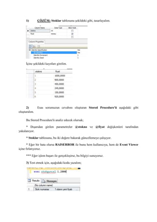 1) ÇÖZÜM: Stoklar tablosunu şekildeki gibi, tasarlayalım.
İçine şekildeki kayıtları girelim.
2) Esas sorumuzun cevabını oluşturan Stored Procedure'ü aşağıdaki gibi
oluşturalım.
Bu Stored Procedure'ü analiz edecek olursak;
* Dışarıdan girilen parametreler @stokno ve @fiyat değişkenleri tarafından
yakalanıyor.
* Stoklar tablosunu, bu iki değere bakarak güncellemeye çalışıyor.
* Eğer bir hata olursa RAISERROR ile bunu hem kullanıcıya, hem de Event Viewer
içine fırlatıyoruz.
*** Eğer işlem başarı ile gerçekleşirse, bu bilgiyi sunuyoruz.
3) Test etmek için, aşağıdaki kodu yazalım;
 