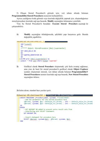 5) Oluşan Stored Procedure'ü görmek için; veri tabanı altında bulunan
ProgrammabilityStored Procedures nesnesini kullanabiliriz.
Ayrıca yazdığımız kodu görmek veya üzerinde değişiklik yapmak için, oluşturduğumuz
stored procedure üzerinde sağ tuşa basarak, Modify seçeneğine tıklamamız yeterlidir.
Yine bu Stored Procedure'ü buradaki Execute Stored Procedure seçeneği ile
çalıştırabiliriz.
1) Modify seçeneğine tıkladığımızda, şekildeki yapı karşımıza gelir. Burada
değişiklik yapabiliriz.
2) Grafiksel olarak Stored Procedure oluşturmak; çok fazla avantaj sağlamaz,
ama yine de basit bir stored procedure'ü grafiksel olarak Object Explorer
içinden oluşturmak istersek, veri tabanı altında bulunan ProgrammabilityV
Stored Procedures nesnesi üzerinde sağ tuşa basarak, New Stored Procedure
seçeneğine tıklarız.
3) Gelen ekran; standart bazı yazılar içerir.
 