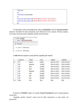 USE user
go
create proc yenisatisekle
as
insert into sati values(105,'Hulk',88,'01/22/2011','01/25/2011')
insert into sati values(106,'Hulk',99,'01/23/2011','01/27/2011')
go
2) Yukarıdaki yazılımı çalıştırdığımızda, sadece yenisatisekle isimli bir stored procedure
oluşturur. Kesinlikle bu kodu çalıştırmak, satis tablosuna bir ilave yapmaz. Ekleme yapması
için oluşan stored procedure aşağıdaki şekilde çalıştırılmalıdır.
3) satis tablosunu açtığımız zaman görüntü, aşağıdaki gibi olacaktır.
4) Şimdi de INSERT ifadesi ile beraber Stored Procedure'ü nasıl' çalıştıracağımızı
inceleyelim
Aşağıdaki şekilde "merkez" isimli yeni bir tablo oluşturalım ve içine hiçbir veri
girmeyelim
 