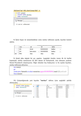 8) İşlem başarı ile tamamlandıktan sonra merkez tablosunu açarak, kayıtları kontrol
edelim.
9) Şimdi daha değişik bir şey yapalım. Aşağıdaki örnekte isimin ilk iki harfini
kopartarak, telefon numarasının ilk dört rakamı ile birleştirerek, isim sütununa yazdıran
Stored Procedure'ü oluşturuyoruz. Diğer sütunları boş bırakıyoruz ve bu seçilen kayıtları,
merkez tablosuna ekliyoruz.
use cuneyt;
go
create proc fantastik as select musterino,upper(SUBSTRING(mad,1,2)),null,null
from musteri
10) Çalıştırdığımızda yeni kayıtlar "merkez" tablosu içine aşağıdaki şekilde
eklenecektir.
 