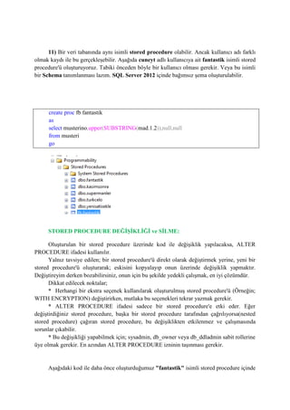 11) Bir veri tabanında aynı isimli stored procedure olabilir. Ancak kullanıcı adı farklı
olmak kaydı ile bu gerçekleşebilir. Aşağıda cuneyt adlı kullanıcıya ait fantastik isimli stored
procedure'ü oluşturuyoruz. Tabiki önceden böyle bir kullanıcı olması gerekir. Veya bu isimli
bir Schema tanımlanması lazım. SQL Server 2012 içinde bağımsız şema oluşturulabilir.
create proc fb.fantastik
as
select musterino,upper(SUBSTRING(mad,1,2)),null,null
from musteri
go
STORED PROCEDURE DEĞİŞİKLİĞİ ve SİLME:
Oluşturulan bir stored procedure üzerinde kod ile değişiklik yapılacaksa, ALTER
PROCEDURE ifadesi kullanılır.
Yalnız tavsiye edilen; bir stored procedure'ü direkt olarak değiştirmek yerine, yeni bir
stored procedure'ü oluşturarak; eskisini kopyalayıp onun üzerinde değişiklik yapmaktır.
Değiştireyim derken bozabilirsiniz, onun için bu şekilde yedekli çalışmak, en iyi çözümdür.
Dikkat edilecek noktalar;
* Herhangi bir ekstra seçenek kullanılarak oluşturulmuş stored procedure'ü (Örneğin;
WITH ENCRYPTION) değiştirirken, mutlaka bu seçenekleri tekrar yazmak gerekir.
* ALTER PROCEDURE ifadesi sadece bir stored procedure'e etki eder. Eğer
değiştirdiğiniz stored procedure, başka bir stored procedure tarafından çağrılıyorsa(nested
stored procedure) çağıran stored procedure, bu değişiklikten etkilenmez ve çalışmasında
sorunlar çıkabilir.
* Bu değişikliği yapabilmek için; sysadmin, db_owner veya db_ddladmin sabit rollerine
üye olmak gerekir. En azından ALTER PROCEDURE izninin taşınması gerekir.
Aşağıdaki kod ile daha önce oluşturduğumuz "fantastik" isimli stored procedure içinde
 