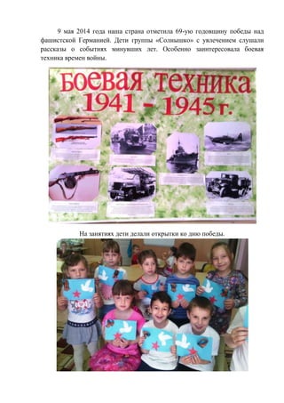 9 мая 2014 года наша страна отметила 69-ую годовщину победы над
фашистской Германией. Дети группы «Солнышко» с увлечением слушали
рассказы о событиях минувших лет. Особенно заинтересовала боевая
техника времен войны.
На занятиях дети делали открытки ко дню победы.
 