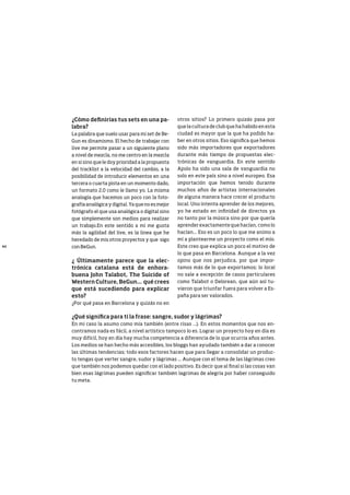 40
¿Cómo definirías tus sets en una pa-
labra?
La palabra que suelo usar para mi set de Be-
Gun es dinamismo. El hecho de trabajar con
live me permite pasar a un siguiente plano
a nivel de mezcla, no me centro en la mezcla
en si sino que le doy prioridad a la propuesta
del tracklist a la velocidad del cambio, a la
posibilidad de introducir elementos en una
tercera o cuarta pista en un momento dado,
un formato 2.0 como le llamo yo. La misma
analogía que hacemos un poco con la foto-
grafía analógica y digital. Ya que no es mejor
fotógrafo el que usa analógica o digital sino
que simplemente son medios para realizar
un trabajo.En este sentido a mi me gusta
más la agilidad del live, es la linea que he
heredado de mis otros proyectos y que sigo
con BeGun.
¿ Últimamente parece que la elec-
trónica catalana está de enhora-
buena John Talabot, The Suicide of
Western Culture, BeGun... qué crees
que está sucediendo para explicar
esto?
¿Por qué pasa en Barcelona y quizás no en
otros sitios? Lo primero quizás pasa por
que la cultura de club que ha habido en esta
ciudad es mayor que la que ha podido ha-
ber en otros sitios. Eso significa que hemos
sido más importadores que exportadores
durante más tiempo de propuestas elec-
trónicas de vanguardia. En este sentido
Apolo ha sido una sala de vanguardia no
solo en este país sino a nivel europeo. Esa
importación que hemos tenido durante
muchos años de artistas internacionales
de alguna manera hace crecer el producto
local. Uno intenta aprender de los mejores,
yo he estado en infinidad de directos ya
no tanto por la música sino por que quería
aprender exactamente que hacían, como lo
hacían... Eso es un poco lo que me animo a
mí a plantearme un proyecto como el mío.
Este creo que explica un poco el motivo de
lo que pasa en Barcelona. Aunque a la vez
opino que nos perjudica, por que impor-
tamos más de lo que exportamos; lo local
no sale a excepción de casos particulares
como Talabot o Delorean, que aún así tu-
vieron que triunfar fuera para volver a Es-
paña para ser valorados.
¿Qué significa para ti la frase: sangre, sudor y lágrimas?
En mi caso la asumo como mía también (entre risas ...). En estos momentos que nos en-
contramos nada es fácil, a nivel artístico tampoco lo es. Lograr un proyecto hoy en día es
muy difícil, hoy en día hay mucha competencia a diferencia de lo que ocurría años antes.
Los medios se han hecho más accesibles, los bloggs han ayudado también a dar a conocer
las últimas tendencias; todo esos factores hacen que para llegar a consolidar un produc-
to tengas que verter sangre, sudor y lágrimas ... Aunque con el tema de las lágrimas creo
que también nos podemos quedar con el lado positivo. Es decir que al final si las cosas van
bien esas lágrimas pueden significar también lagrimas de alegría por haber conseguido
tu meta.
 