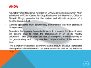 ANDA
• An Abbreviated New Drug Application (ANDA) contains data which when
submitted to FDA's Centre for Drug Evaluation and Research, Office of
Generic Drugs, provides for the review and ultimate approval of a
generic drug product.
• Generic applicants must scientifically demonstrate that their product is
bioequivalent.
• Scientists demonstrate bioequivalence is to measure the time it takes
the generic drug to reach the bloodstream in 24 to 36 healthy
volunteers. This gives them the rate of absorption, or bioavailability, of
the generic drug, which they can then compare to that of the innovator
drug.
• The generic version must deliver the same amount of active ingredients
into a patient's bloodstream in the same amount of time as the innovator
drug.
11
 