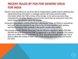 RECENT RULES BY FDA FOR GENERIC DRUG
FOR INDIA
Generic drug manufacturers would be able to independently update product labelling (also
called prescribing information or package inserts) with newly-acquired safety
information before the FDA’s review of the change, in the same way brand drug
manufacturers do today. Generic manufacturers would also be required to inform the
brand name manufacturer about the change.
All generic drug makers, including Ranbaxy Laboratories, Cipla, Dr Reddy's Laboratories
and Lupin, are now required to pay a fee to the US drug regulator while seeking
permission to launch their products in the world's largest drug market.
The recently enacted Generic Drug User Fee Act (GDUFA) legislation adds a $20,000-
$30,000 fee at the first time the DMF is referenced in an ANDA. However, the current
rates are in effect only till September 30, 2013, and will be revised every year and is
likely to affect the number of DMFs filed in the coming years from India and around
the world.
16
 