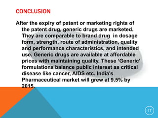 CONCLUSION
After the expiry of patent or marketing rights of
the patent drug, generic drugs are marketed.
They are comparable to brand drug in dosage
form, strength, route of administration, quality
and performance characteristics, and intended
use. Generic drugs are available at affordable
prices with maintaining quality. These ‘Generic’
formulations balance public interest as critical
disease like cancer, AIDS etc. India’s
Pharmaceutical market will grew at 9.5% by
2015.
17
 