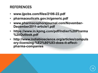 REFERENCES
• www.ijpcbs.com/files/2106-22.pdf
• pharmaceuticals.gov.in/generic.pdf
• www.pharmacophorejournal.com/November-
December2011-article1.pdf
• https://www.in.kpmg.com/pdf/Indian%20Pharma
%20Outlook.pdf
• http://www.indiabioscience.org/articles/compuls
ory-licensing-%E2%80%93-does-it-affect-
pharma-companies
18
 