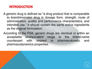 INTRODUCTION
A generic drug is defined as "a drug product that is comparable
to brand/innovator drug in dosage form, strength, route of
administration, quality and performance characteristics, and
intended use.“ It should contain the same active ingredients
as the original formulation.
According to the FDA, generic drugs are identical or within an
acceptable bioequivalent range to the brand-name
counterpart with respect to pharmacokinetic and
pharmacodynamics properties.
3
 