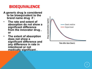 A generic drug is considered
to be bioequivalent to the
brand name drug if :
• The rate and extent of
absorption do not show a
significant difference
from the innovator drug ,
or
• The extent of absorption
does not show a
significant difference and
any difference in rate in
intentional or not
medically significant .
7
BIOEQUIVALENCE
 