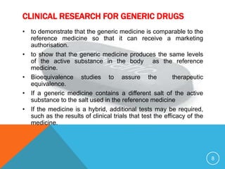 CLINICAL RESEARCH FOR GENERIC DRUGS
• to demonstrate that the generic medicine is comparable to the
reference medicine so that it can receive a marketing
authorisation.
• to show that the generic medicine produces the same levels
of the active substance in the body as the reference
medicine.
• Bioequivalence studies to assure the therapeutic
equivalence.
• If a generic medicine contains a different salt of the active
substance to the salt used in the reference medicine
• If the medicine is a hybrid, additional tests may be required,
such as the results of clinical trials that test the efficacy of the
medicine.
8
 