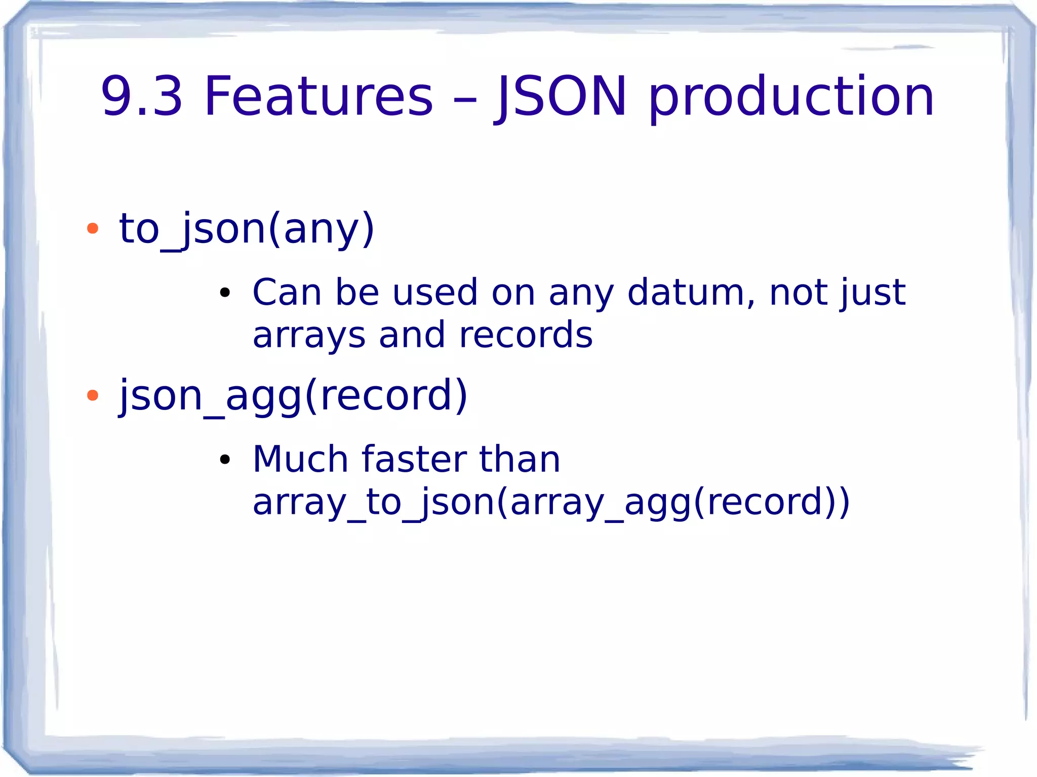 9.3 Features – JSON production
● to_json(any)
● Can be used on any datum, not just
arrays and records
● json_agg(record)
● Much faster than
array_to_json(array_agg(record))
 