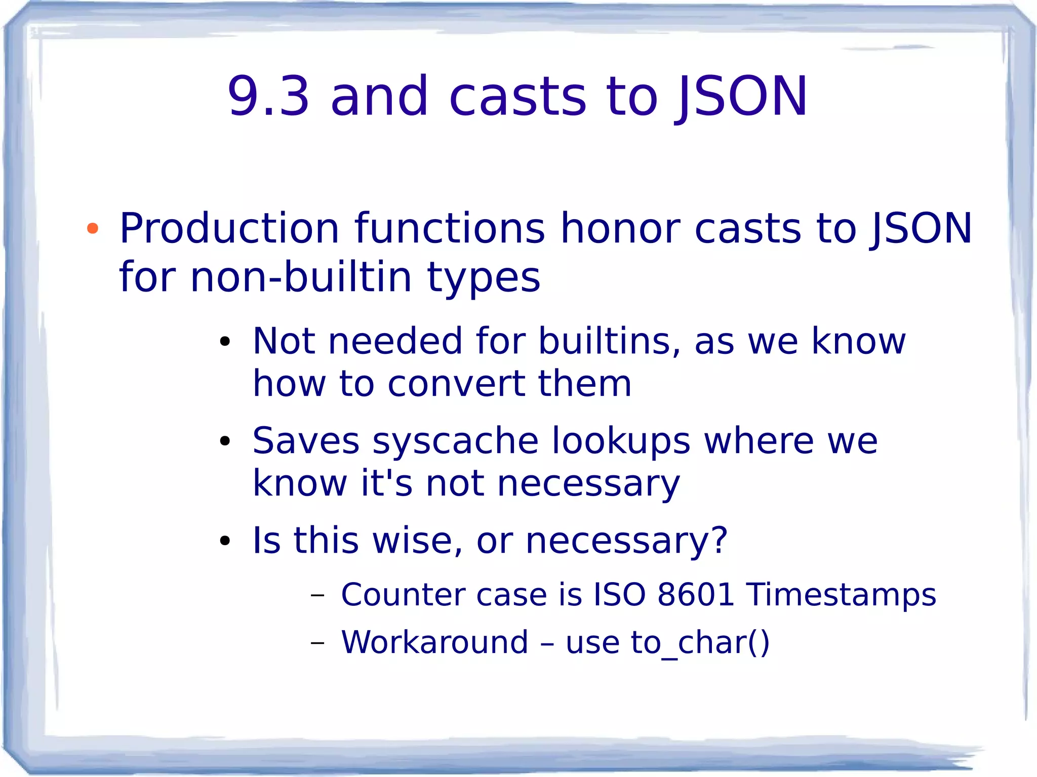 9.3 and casts to JSON
● Production functions honor casts to JSON
for non-builtin types
● Not needed for builtins, as we know
how to convert them
● Saves syscache lookups where we
know it's not necessary
● Is this wise, or necessary?
– Counter case is ISO 8601 Timestamps
– Workaround – use to_char()
 