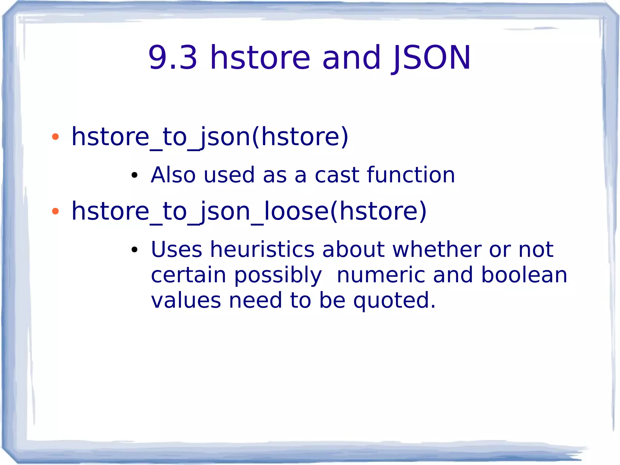 9.3 hstore and JSON
● hstore_to_json(hstore)
● Also used as a cast function
● hstore_to_json_loose(hstore)
● Uses heuristics about whether or not
certain possibly numeric and boolean
values need to be quoted.
 