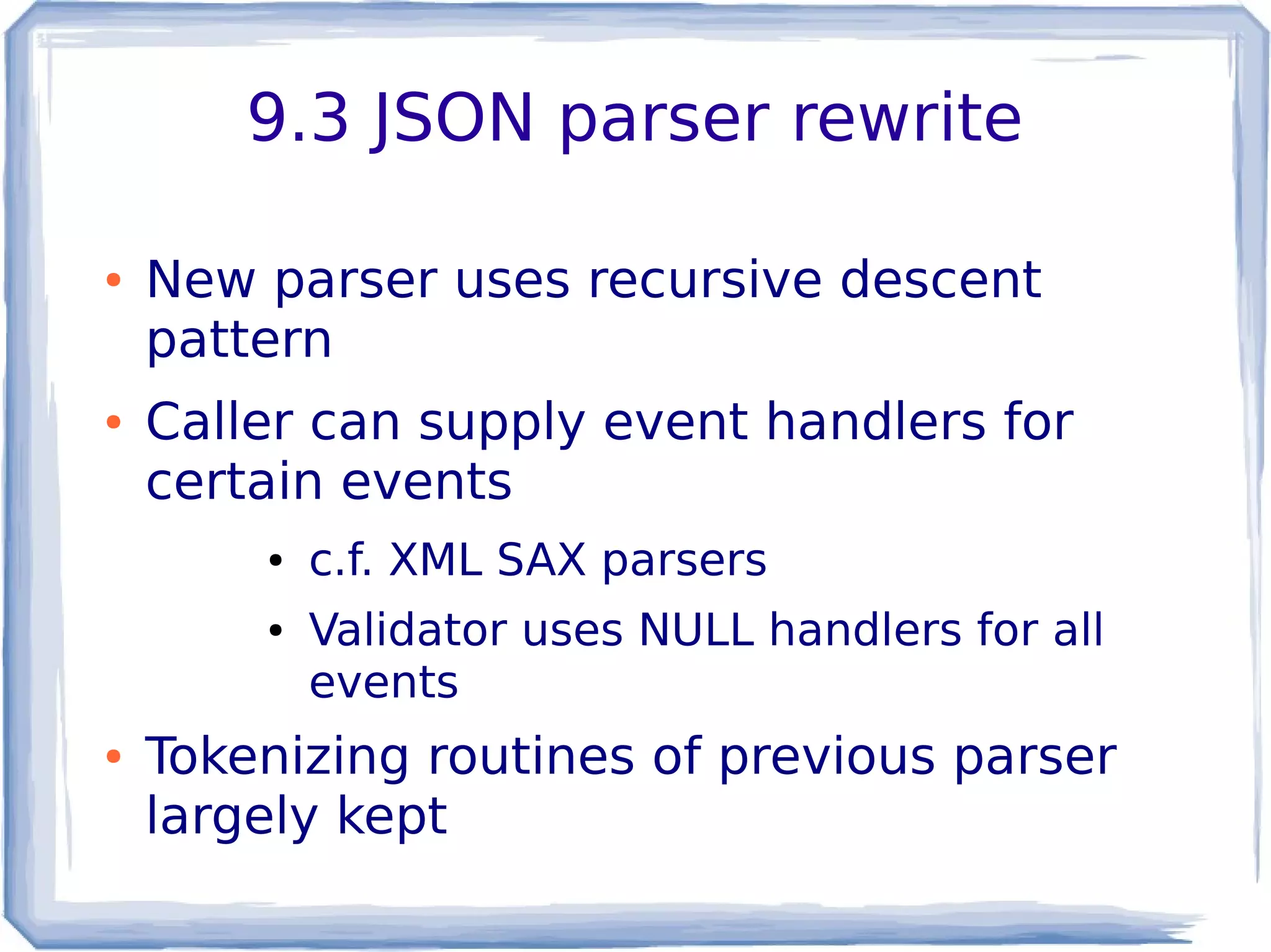9.3 JSON parser rewrite
● New parser uses recursive descent
pattern
● Caller can supply event handlers for
certain events
● c.f. XML SAX parsers
● Validator uses NULL handlers for all
events
● Tokenizing routines of previous parser
largely kept
 