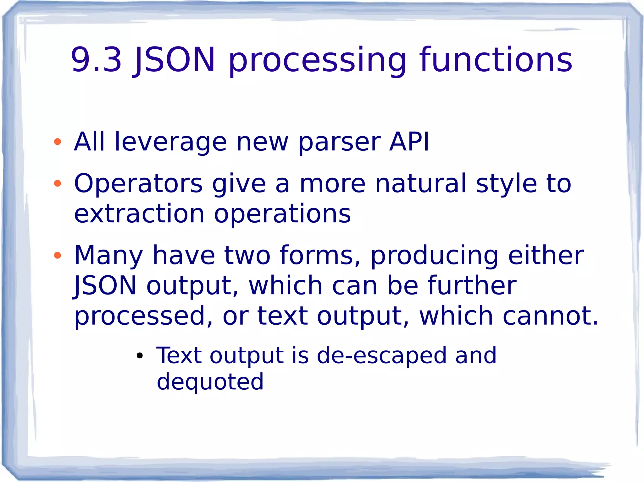 9.3 JSON processing functions
● All leverage new parser API
● Operators give a more natural style to
extraction operations
● Many have two forms, producing either
JSON output, which can be further
processed, or text output, which cannot.
● Text output is de-escaped and
dequoted
 