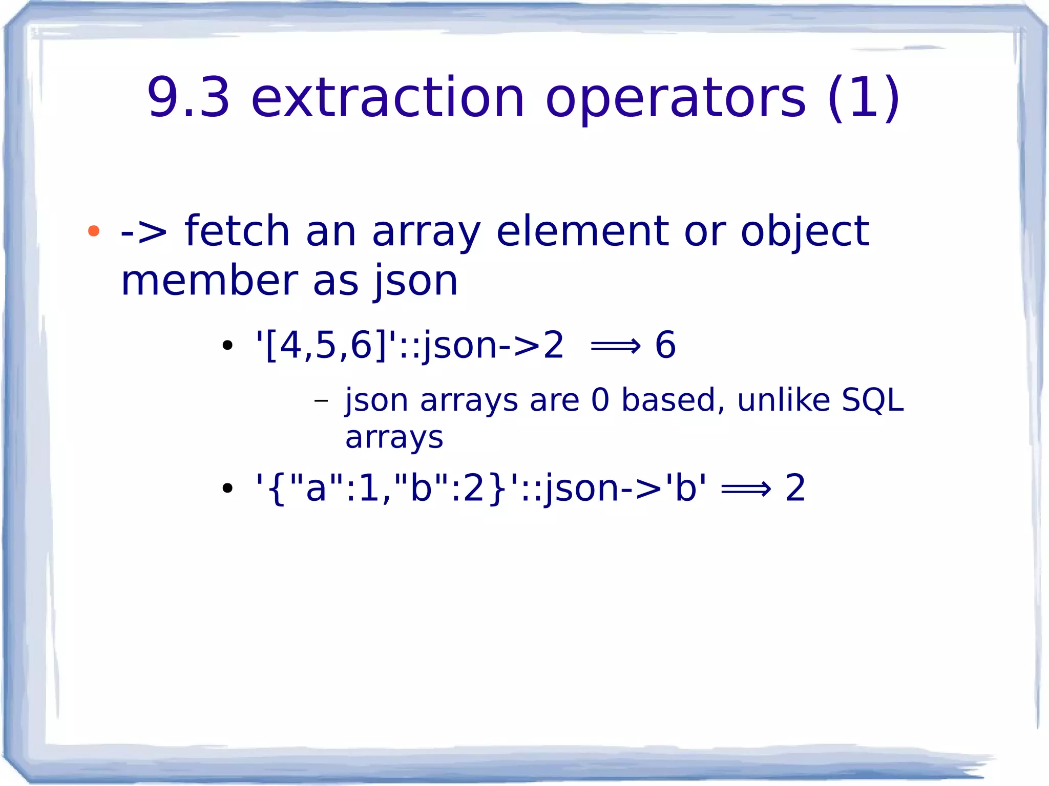9.3 extraction operators (1)
● -> fetch an array element or object
member as json
● '[4,5,6]'::json->2 ⟹ 6
– json arrays are 0 based, unlike SQL
arrays
● '{"a":1,"b":2}'::json->'b' ⟹ 2
 