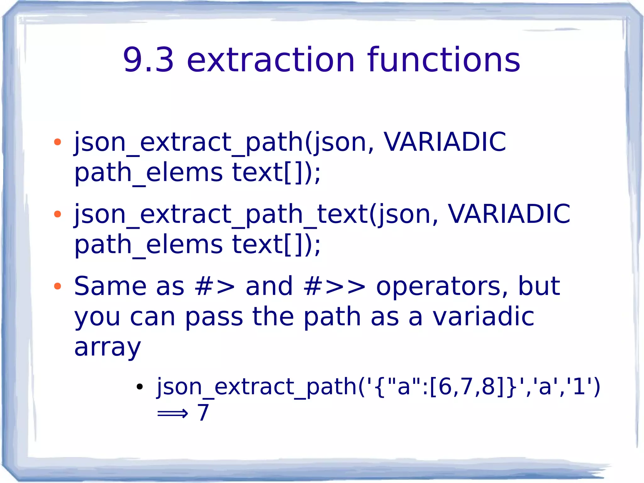 9.3 extraction functions
● json_extract_path(json, VARIADIC
path_elems text[]);
● json_extract_path_text(json, VARIADIC
path_elems text[]);
● Same as #> and #>> operators, but
you can pass the path as a variadic
array
● json_extract_path('{"a":[6,7,8]}','a','1')
⟹ 7
 