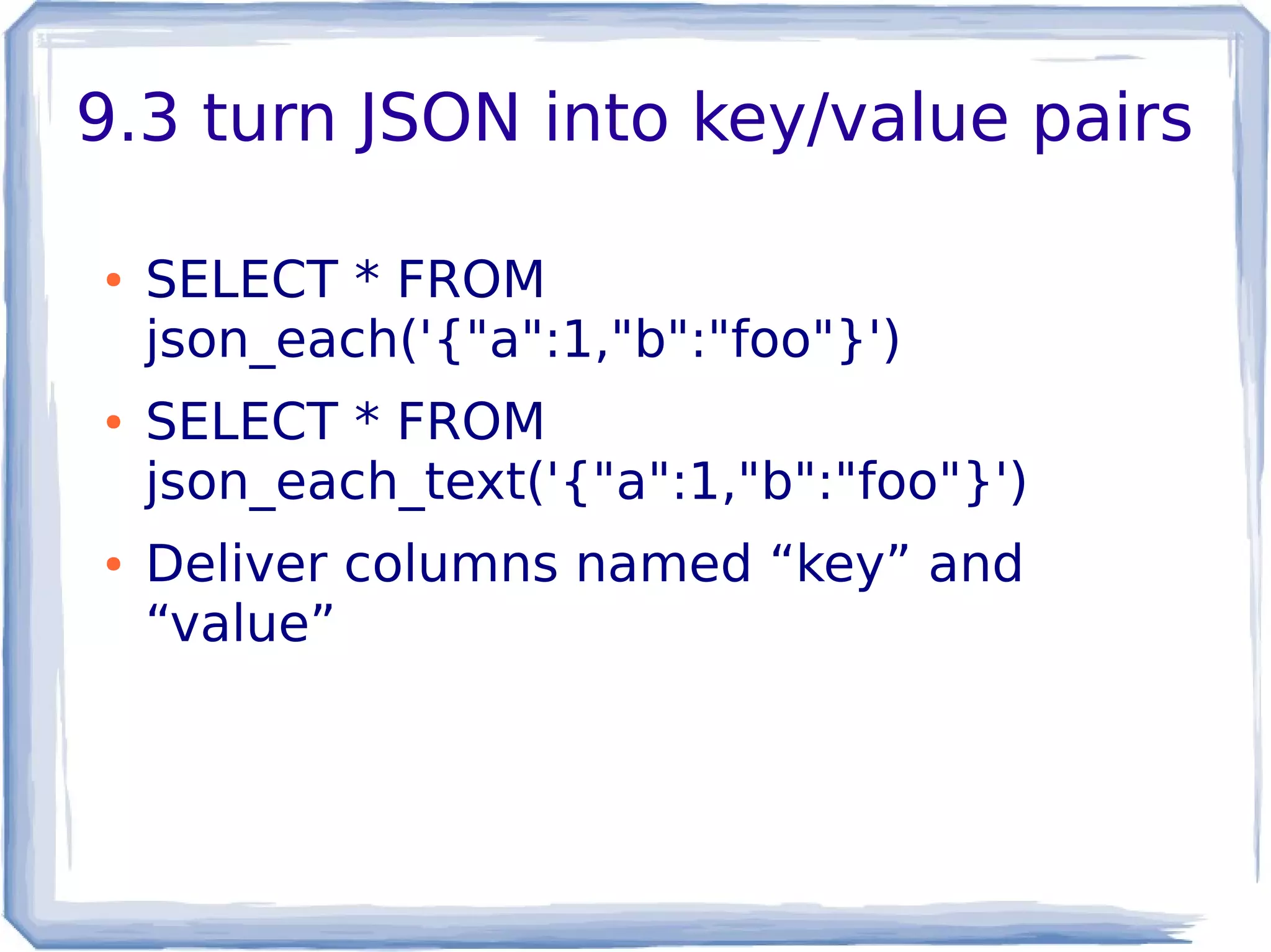 9.3 turn JSON into key/value pairs
● SELECT * FROM
json_each('{"a":1,"b":"foo"}')
● SELECT * FROM
json_each_text('{"a":1,"b":"foo"}')
● Deliver columns named “key” and
“value”
 