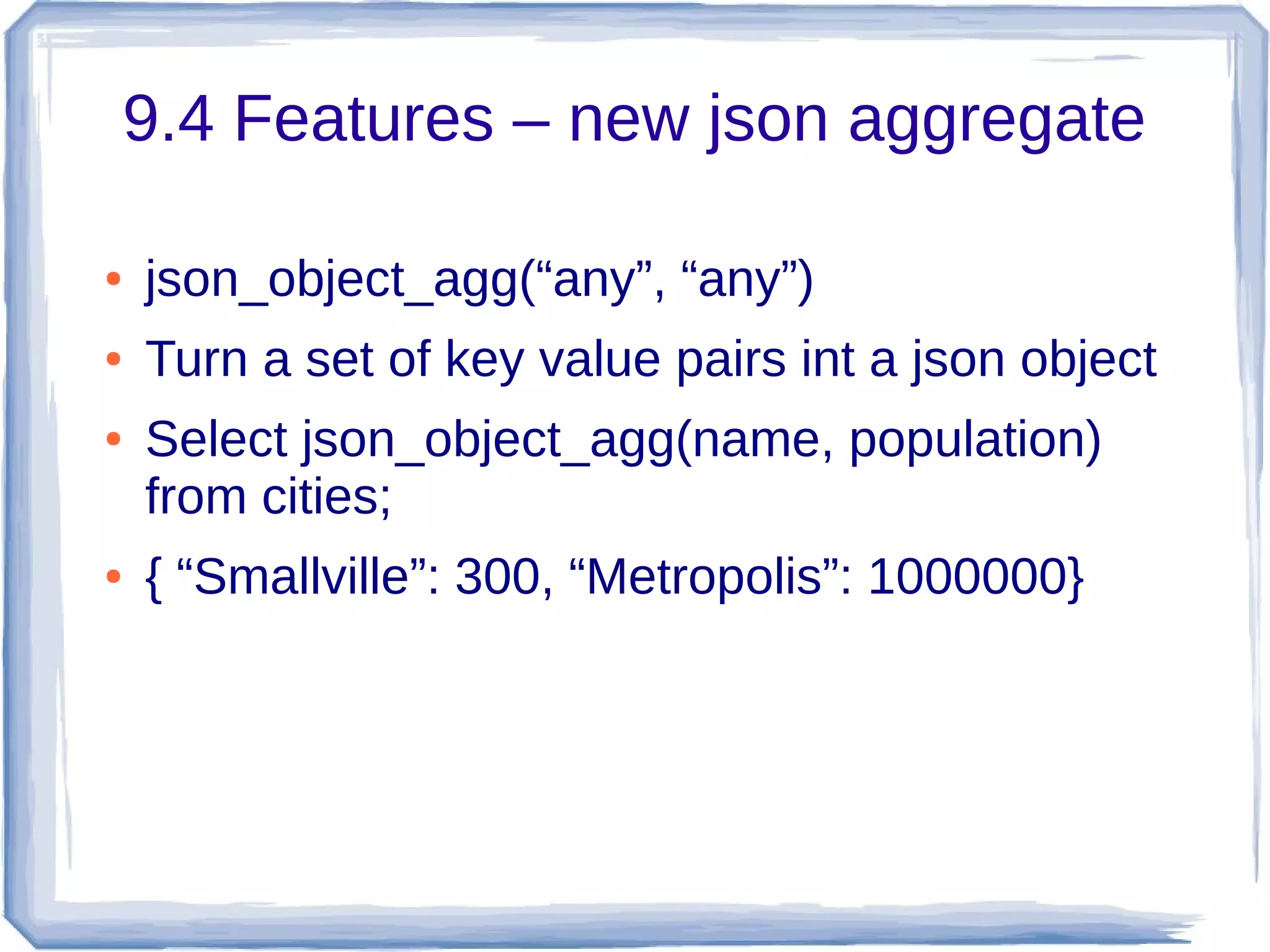 9.4 Features – new json aggregate
● json_object_agg(“any”, “any”)
● Turn a set of key value pairs int a json object
● Select json_object_agg(name, population)
from cities;
● { “Smallville”: 300, “Metropolis”: 1000000}
 