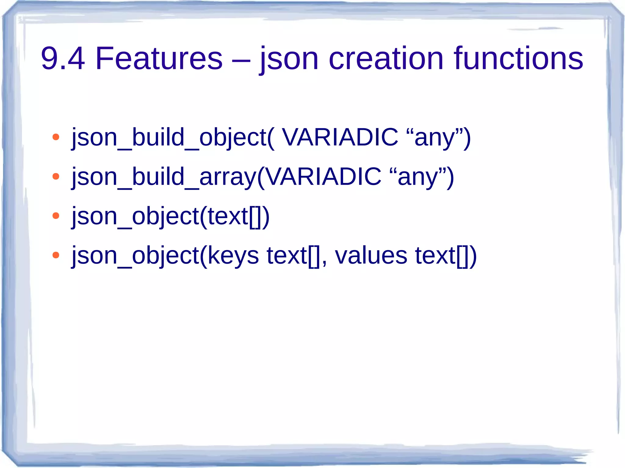 9.4 Features – json creation functions
● json_build_object( VARIADIC “any”)
● json_build_array(VARIADIC “any”)
● json_object(text[])
● json_object(keys text[], values text[])
 