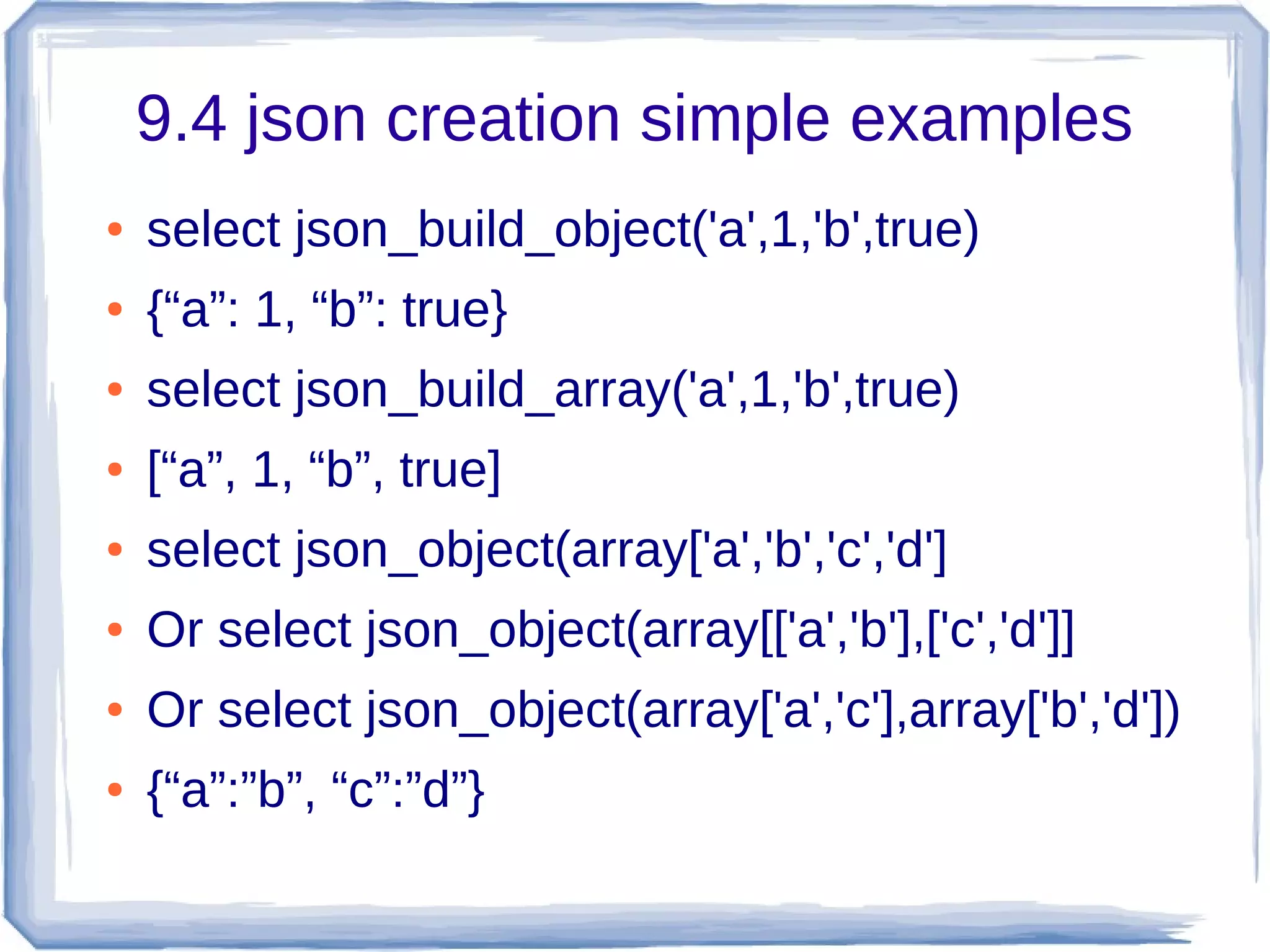 9.4 json creation simple examples
● select json_build_object('a',1,'b',true)
● {“a”: 1, “b”: true}
● select json_build_array('a',1,'b',true)
● [“a”, 1, “b”, true]
● select json_object(array['a','b','c','d']
● Or select json_object(array[['a','b'],['c','d']]
● Or select json_object(array['a','c'],array['b','d'])
● {“a”:”b”, “c”:”d”}
 