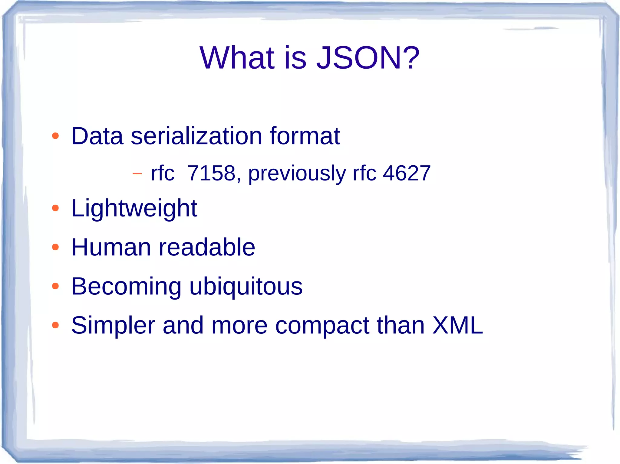 What is JSON?
● Data serialization format
– rfc 7158, previously rfc 4627
● Lightweight
● Human readable
● Becoming ubiquitous
● Simpler and more compact than XML
 