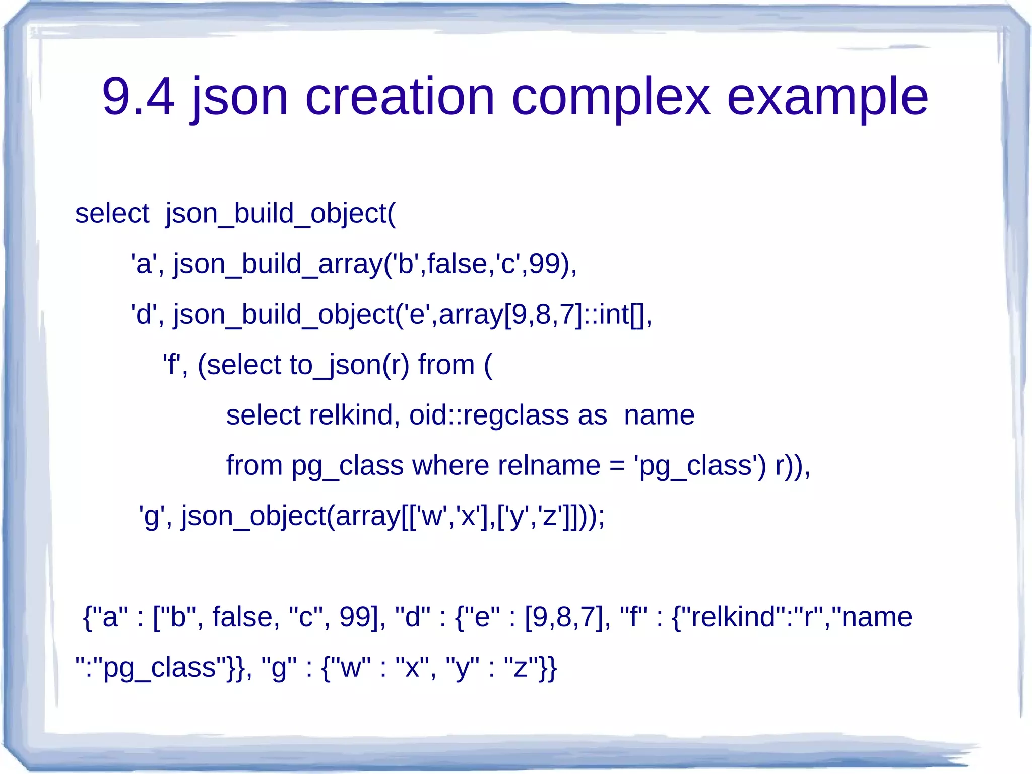 9.4 json creation complex example
select json_build_object(
'a', json_build_array('b',false,'c',99),
'd', json_build_object('e',array[9,8,7]::int[],
'f', (select to_json(r) from (
select relkind, oid::regclass as name
from pg_class where relname = 'pg_class') r)),
'g', json_object(array[['w','x'],['y','z']]));
{"a" : ["b", false, "c", 99], "d" : {"e" : [9,8,7], "f" : {"relkind":"r","name
":"pg_class"}}, "g" : {"w" : "x", "y" : "z"}}
 