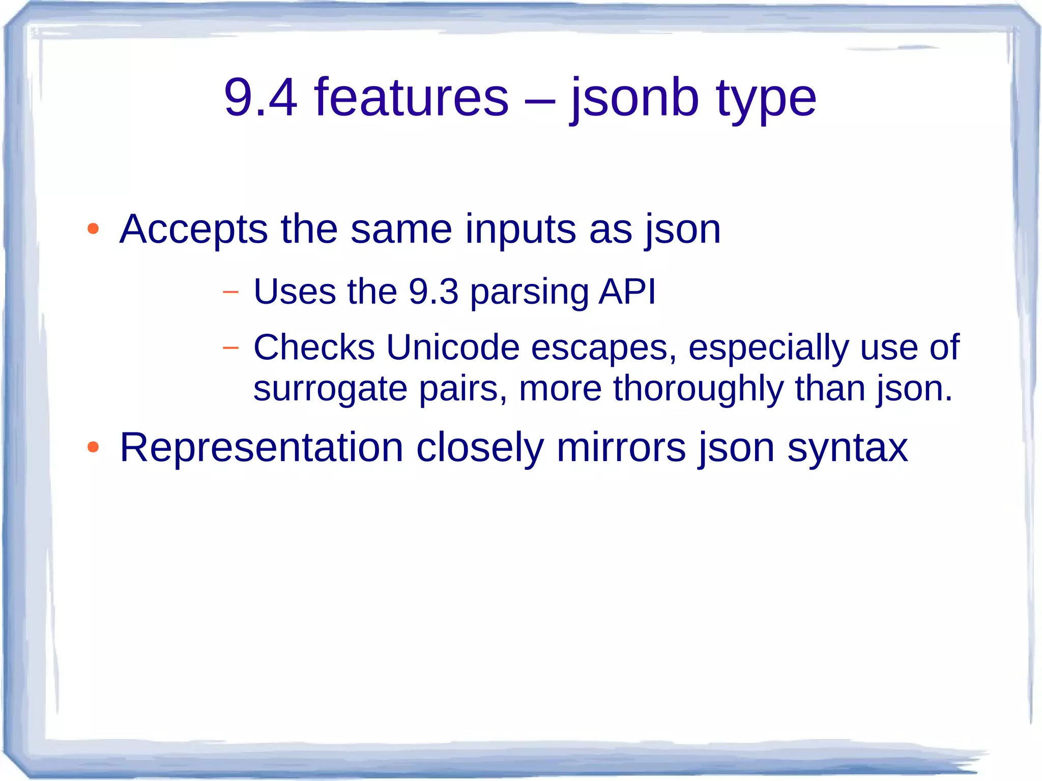 9.4 features – jsonb type
● Accepts the same inputs as json
– Uses the 9.3 parsing API
– Checks Unicode escapes, especially use of
surrogate pairs, more thoroughly than json.
● Representation closely mirrors json syntax
 