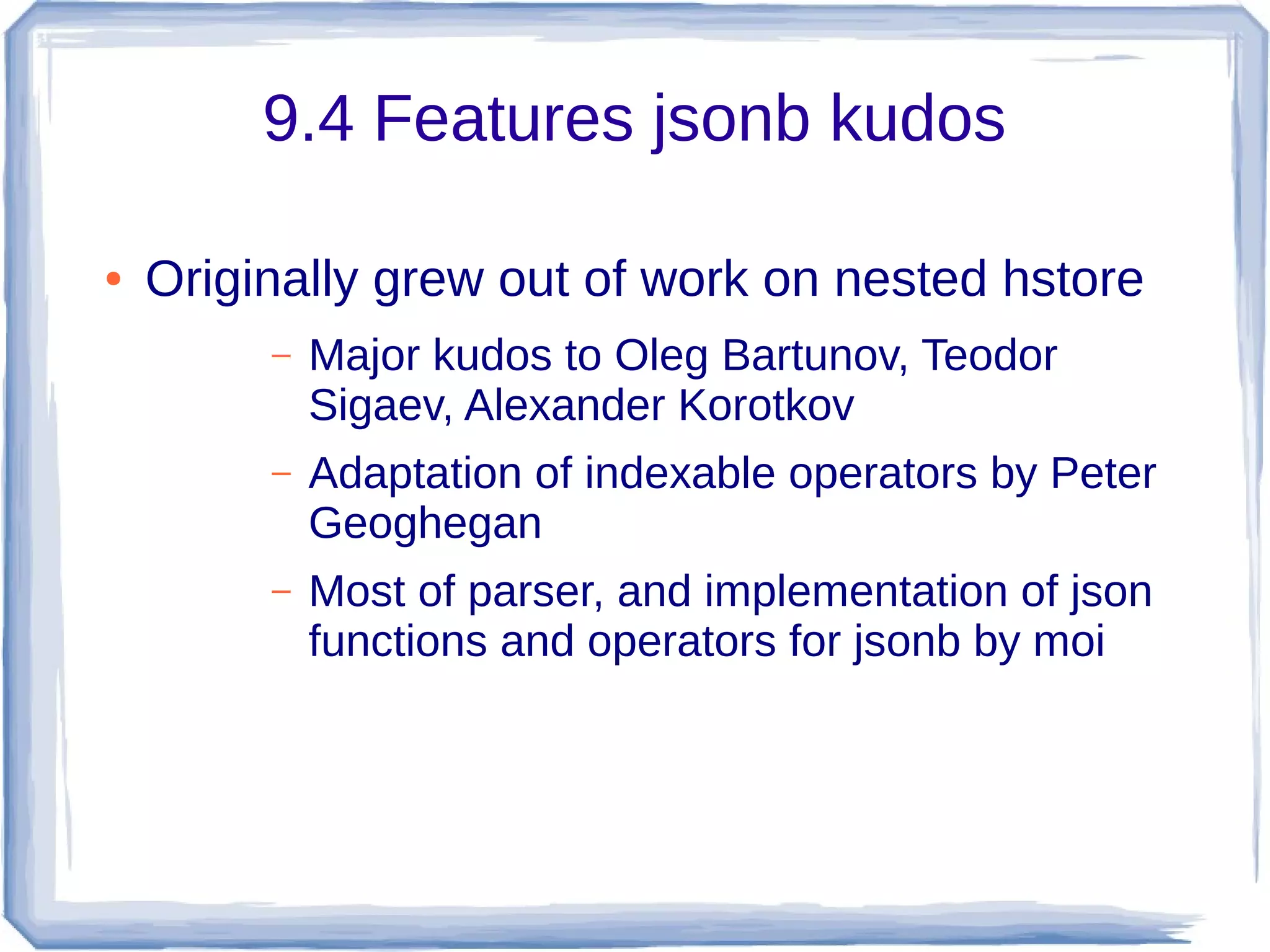 9.4 Features jsonb kudos
● Originally grew out of work on nested hstore
– Major kudos to Oleg Bartunov, Teodor
Sigaev, Alexander Korotkov
– Adaptation of indexable operators by Peter
Geoghegan
– Most of parser, and implementation of json
functions and operators for jsonb by moi
 
