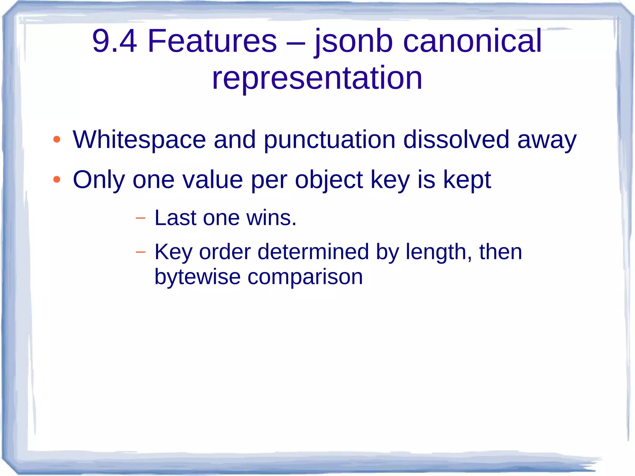 9.4 Features – jsonb canonical
representation
● Whitespace and punctuation dissolved away
● Only one value per object key is kept
– Last one wins.
– Key order determined by length, then
bytewise comparison
 