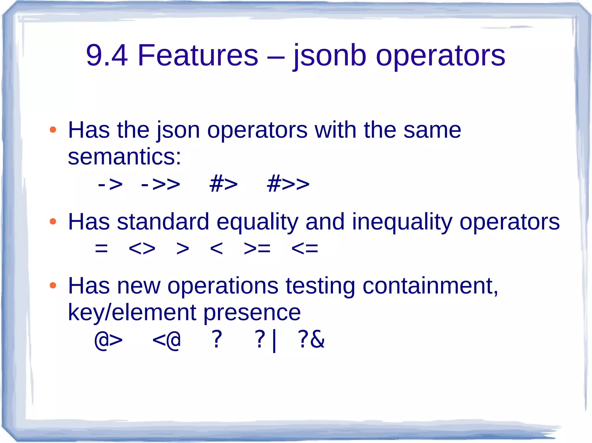 9.4 Features – jsonb operators
● Has the json operators with the same
semantics:
-> ->> #> #>>
● Has standard equality and inequality operators
= <> > < >= <=
● Has new operations testing containment,
key/element presence
@> <@ ? ?| ?&
 