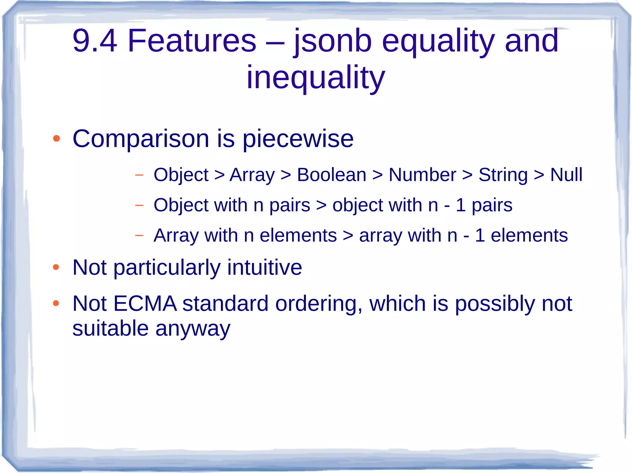 9.4 Features – jsonb equality and
inequality
● Comparison is piecewise
– Object > Array > Boolean > Number > String > Null
– Object with n pairs > object with n - 1 pairs
– Array with n elements > array with n - 1 elements
● Not particularly intuitive
● Not ECMA standard ordering, which is possibly not
suitable anyway
 