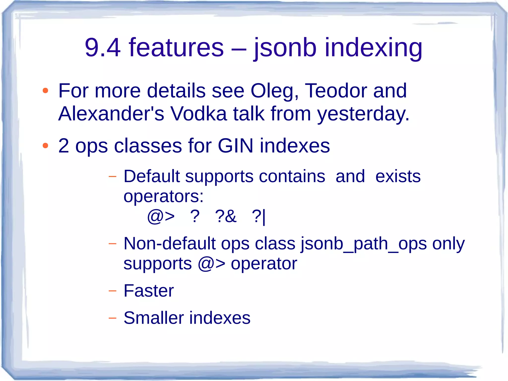 9.4 features – jsonb indexing
● For more details see Oleg, Teodor and
Alexander's Vodka talk from yesterday.
● 2 ops classes for GIN indexes
– Default supports contains and exists
operators:
@> ? ?& ?|
– Non-default ops class jsonb_path_ops only
supports @> operator
– Faster
– Smaller indexes
 
