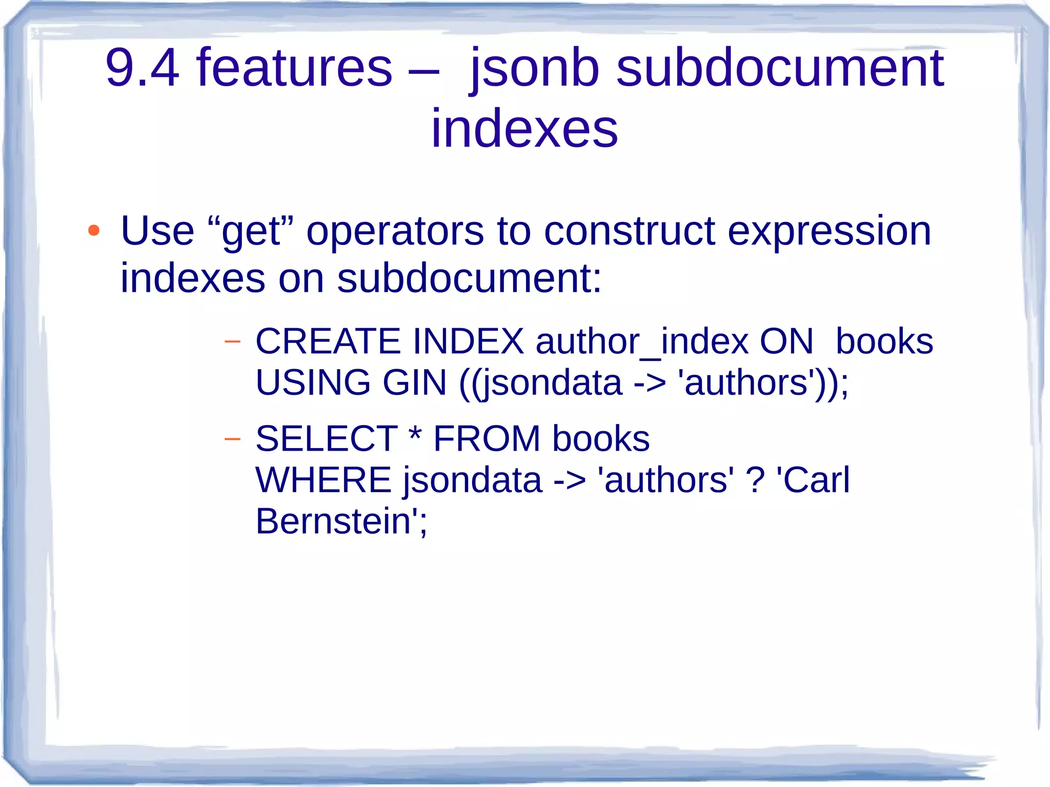9.4 features – jsonb subdocument
indexes
● Use “get” operators to construct expression
indexes on subdocument:
– CREATE INDEX author_index ON books
USING GIN ((jsondata -> 'authors'));
– SELECT * FROM books
WHERE jsondata -> 'authors' ? 'Carl
Bernstein';
 