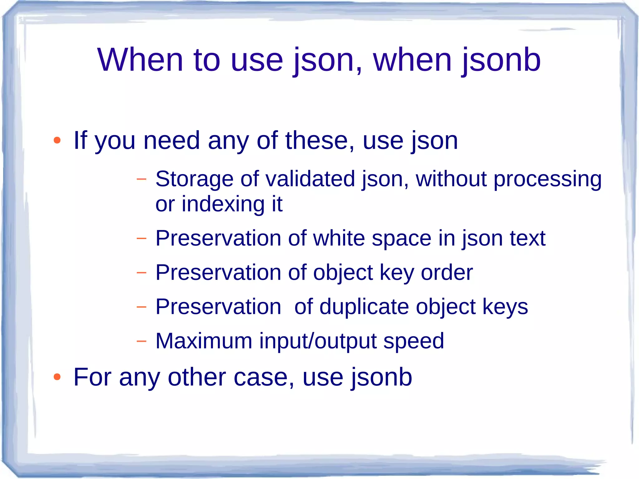 When to use json, when jsonb
● If you need any of these, use json
– Storage of validated json, without processing
or indexing it
– Preservation of white space in json text
– Preservation of object key order
– Preservation of duplicate object keys
– Maximum input/output speed
● For any other case, use jsonb
 